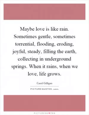 Maybe love is like rain. Sometimes gentle, sometimes torrential, flooding, eroding, joyful, steady, filling the earth, collecting in underground springs. When it rains, when we love, life grows Picture Quote #1