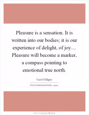 Pleasure is a sensation. It is written into our bodies; it is our experience of delight, of joy.... Pleasure will become a marker, a compass pointing to emotional true north Picture Quote #1