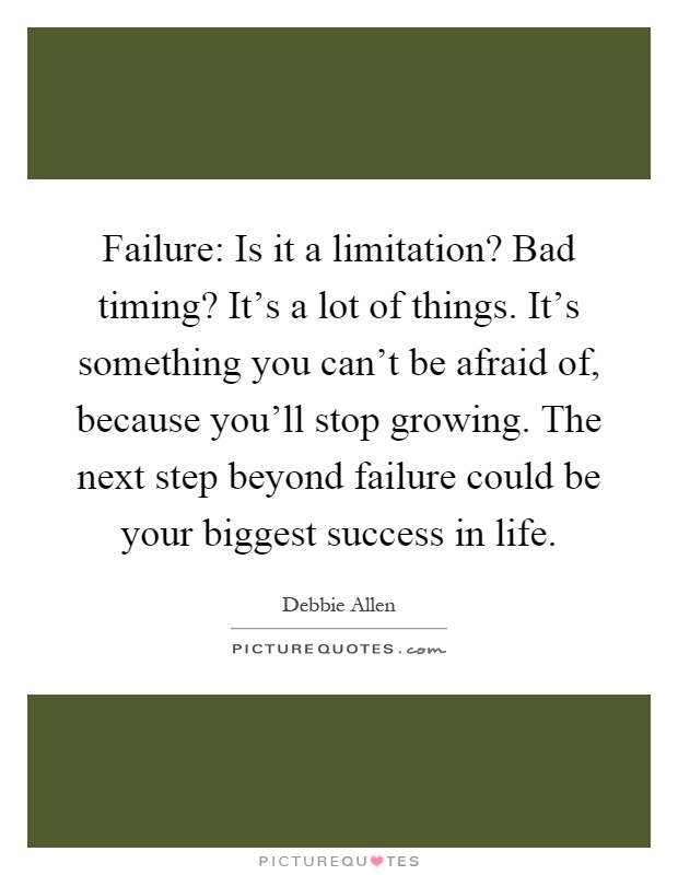 Failure: Is it a limitation? Bad timing? It's a lot of things. It's something you can't be afraid of, because you'll stop growing. The next step beyond failure could be your biggest success in life Picture Quote #1