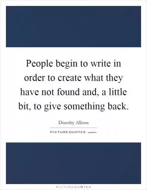 People begin to write in order to create what they have not found and, a little bit, to give something back Picture Quote #1