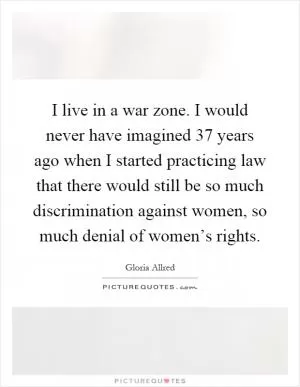 I live in a war zone. I would never have imagined 37 years ago when I started practicing law that there would still be so much discrimination against women, so much denial of women’s rights Picture Quote #1