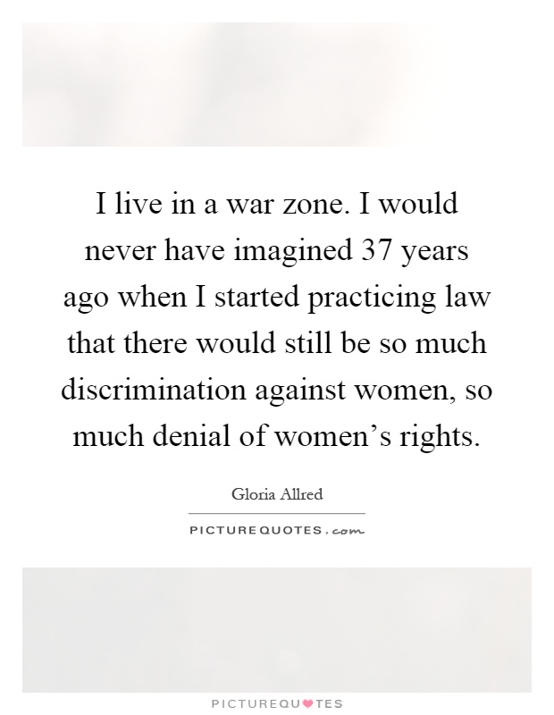 I live in a war zone. I would never have imagined 37 years ago when I started practicing law that there would still be so much discrimination against women, so much denial of women's rights Picture Quote #1