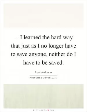 ... I learned the hard way that just as I no longer have to save anyone, neither do I have to be saved Picture Quote #1