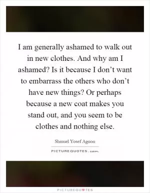 I am generally ashamed to walk out in new clothes. And why am I ashamed? Is it because I don’t want to embarrass the others who don’t have new things? Or perhaps because a new coat makes you stand out, and you seem to be clothes and nothing else Picture Quote #1