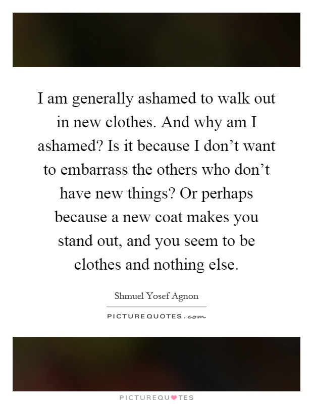 I am generally ashamed to walk out in new clothes. And why am I ashamed? Is it because I don't want to embarrass the others who don't have new things? Or perhaps because a new coat makes you stand out, and you seem to be clothes and nothing else Picture Quote #1