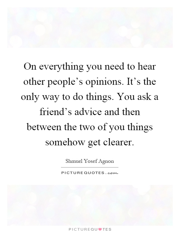 On everything you need to hear other people's opinions. It's the only way to do things. You ask a friend's advice and then between the two of you things somehow get clearer Picture Quote #1