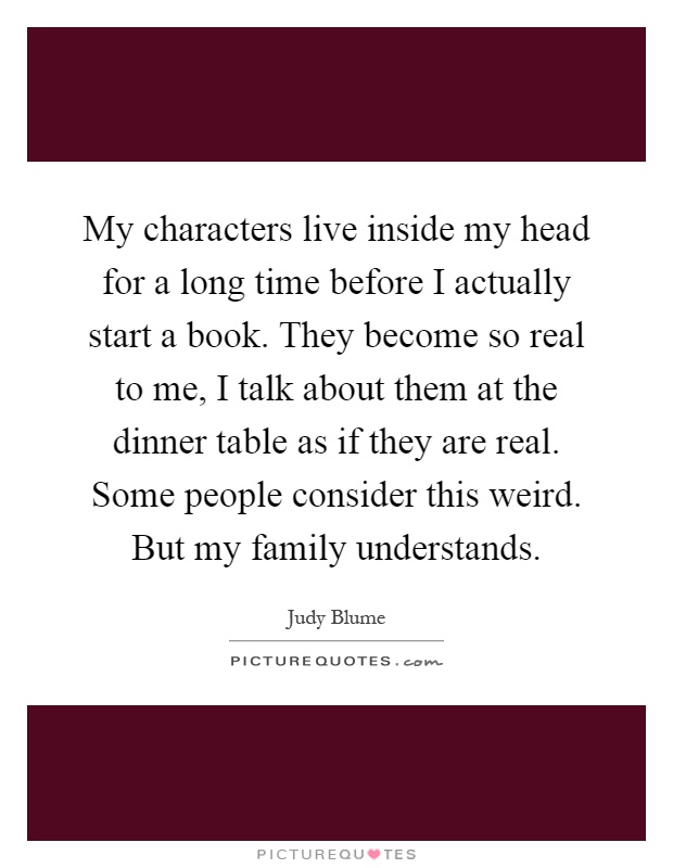 My characters live inside my head for a long time before I actually start a book. They become so real to me, I talk about them at the dinner table as if they are real. Some people consider this weird. But my family understands Picture Quote #1