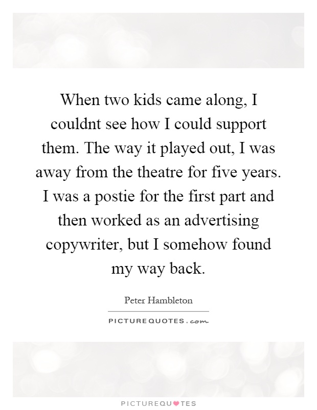 When two kids came along, I couldnt see how I could support them. The way it played out, I was away from the theatre for five years. I was a postie for the first part and then worked as an advertising copywriter, but I somehow found my way back Picture Quote #1