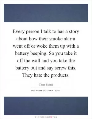 Every person I talk to has a story about how their smoke alarm went off or woke them up with a battery beeping. So you take it off the wall and you take the battery out and say screw this. They hate the products Picture Quote #1