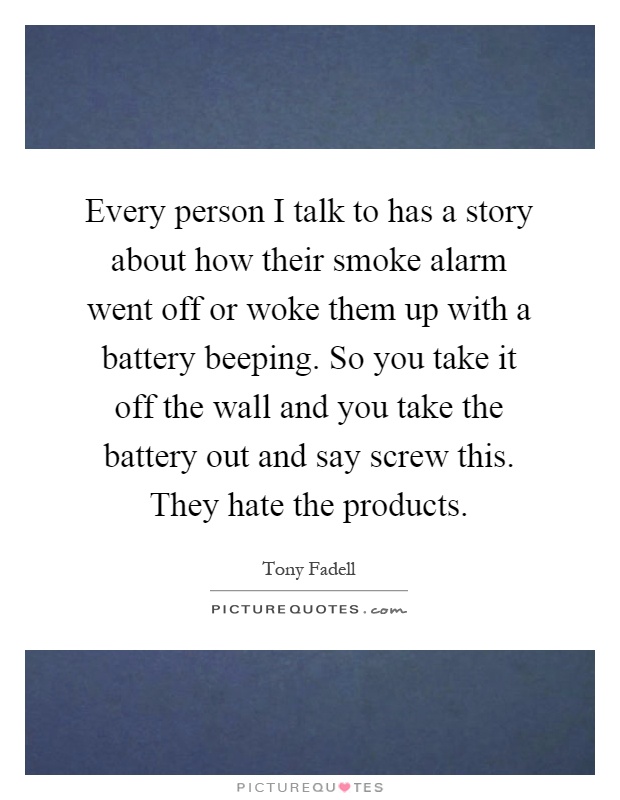 Every person I talk to has a story about how their smoke alarm went off or woke them up with a battery beeping. So you take it off the wall and you take the battery out and say screw this. They hate the products Picture Quote #1