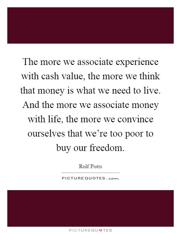 The more we associate experience with cash value, the more we think that money is what we need to live. And the more we associate money with life, the more we convince ourselves that we're too poor to buy our freedom Picture Quote #1