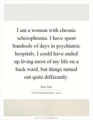 I am a woman with chronic schizophrenia. I have spent hundreds of days in psychiatric hospitals. I could have ended up living most of my life on a back ward, but things turned out quite differently Picture Quote #1
