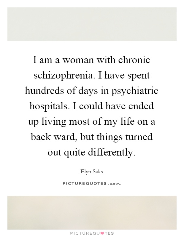 I am a woman with chronic schizophrenia. I have spent hundreds of days in psychiatric hospitals. I could have ended up living most of my life on a back ward, but things turned out quite differently Picture Quote #1