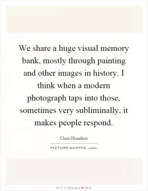 We share a huge visual memory bank, mostly through painting and other images in history. I think when a modern photograph taps into those, sometimes very subliminally, it makes people respond Picture Quote #1