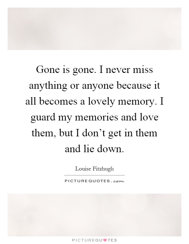 Gone is gone. I never miss anything or anyone because it all becomes a lovely memory. I guard my memories and love them, but I don't get in them and lie down Picture Quote #1