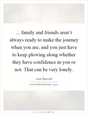 ... family and friends aren’t always ready to make the journey when you are, and you just have to keep plowing along whether they have confidence in you or not. That can be very lonely Picture Quote #1