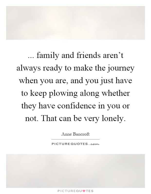 ... family and friends aren't always ready to make the journey when you are, and you just have to keep plowing along whether they have confidence in you or not. That can be very lonely Picture Quote #1