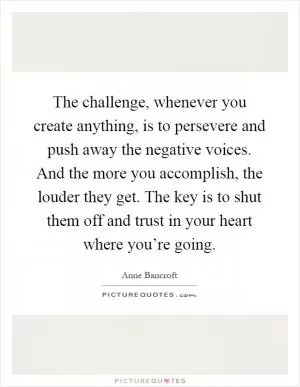 The challenge, whenever you create anything, is to persevere and push away the negative voices. And the more you accomplish, the louder they get. The key is to shut them off and trust in your heart where you’re going Picture Quote #1
