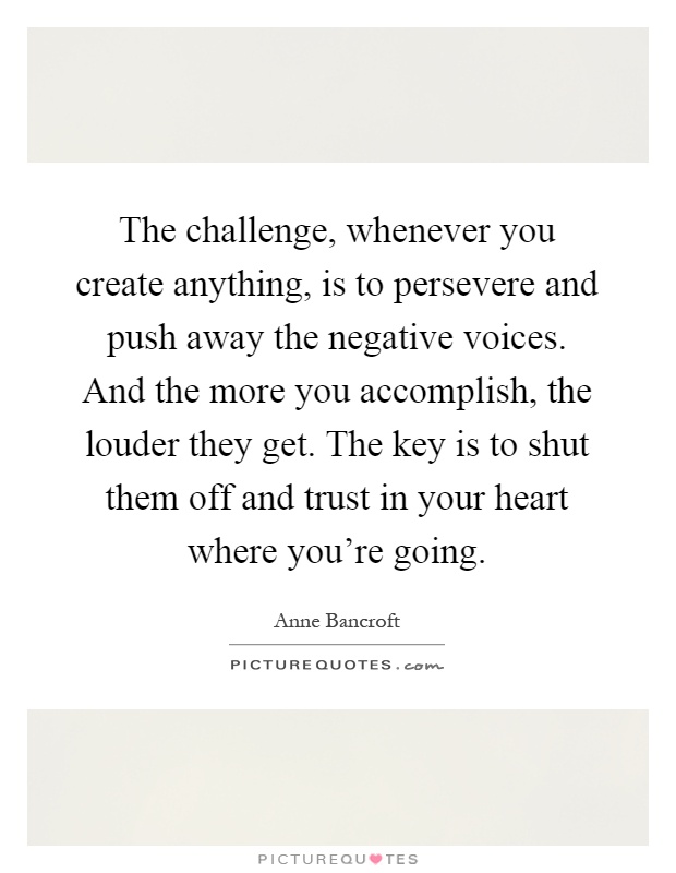 The challenge, whenever you create anything, is to persevere and push away the negative voices. And the more you accomplish, the louder they get. The key is to shut them off and trust in your heart where you're going Picture Quote #1