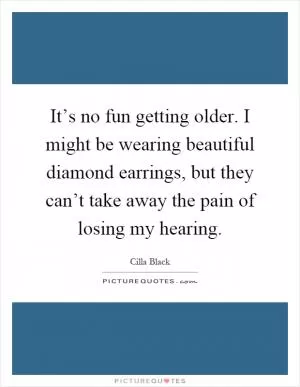 It’s no fun getting older. I might be wearing beautiful diamond earrings, but they can’t take away the pain of losing my hearing Picture Quote #1