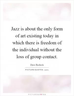 Jazz is about the only form of art existing today in which there is freedom of the individual without the loss of group contact Picture Quote #1