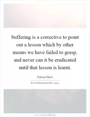 Suffering is a corrective to point out a lesson which by other means we have failed to grasp, and never can it be eradicated until that lesson is learnt Picture Quote #1