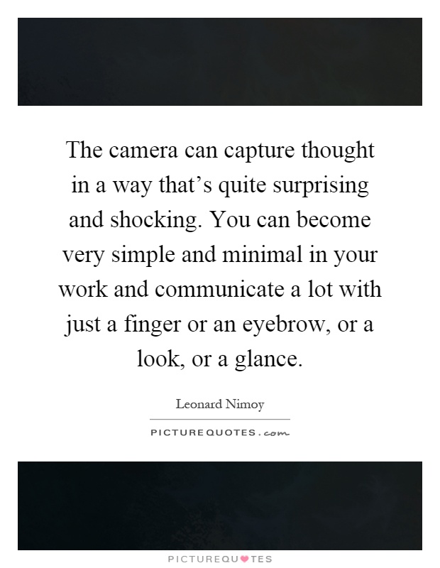 The camera can capture thought in a way that's quite surprising and shocking. You can become very simple and minimal in your work and communicate a lot with just a finger or an eyebrow, or a look, or a glance Picture Quote #1
