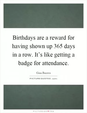 Birthdays are a reward for having shown up 365 days in a row. It’s like getting a badge for attendance Picture Quote #1