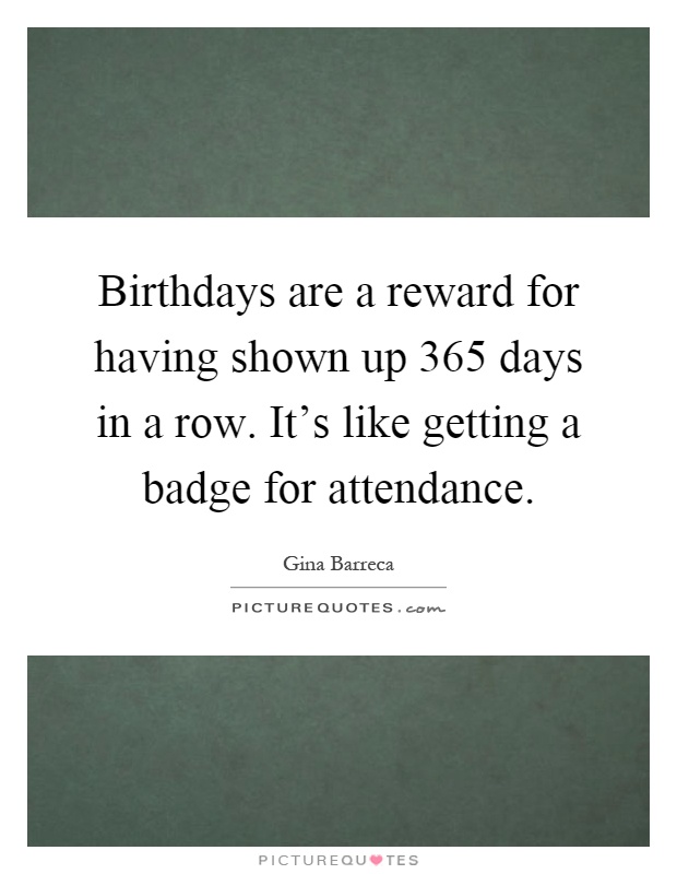 Birthdays are a reward for having shown up 365 days in a row. It's like getting a badge for attendance Picture Quote #1