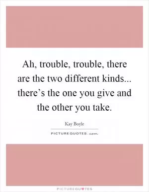 Ah, trouble, trouble, there are the two different kinds... there’s the one you give and the other you take Picture Quote #1