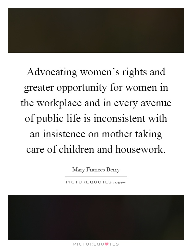 Advocating women's rights and greater opportunity for women in the workplace and in every avenue of public life is inconsistent with an insistence on mother taking care of children and housework Picture Quote #1