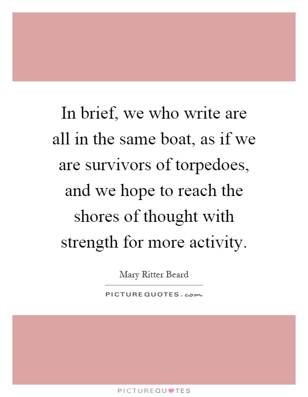 In brief, we who write are all in the same boat, as if we are survivors of torpedoes, and we hope to reach the shores of thought with strength for more activity Picture Quote #1