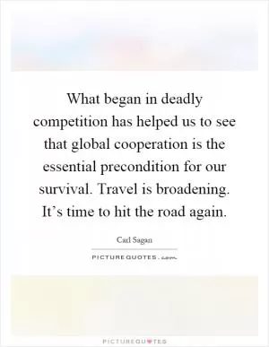 What began in deadly competition has helped us to see that global cooperation is the essential precondition for our survival. Travel is broadening. It’s time to hit the road again Picture Quote #1