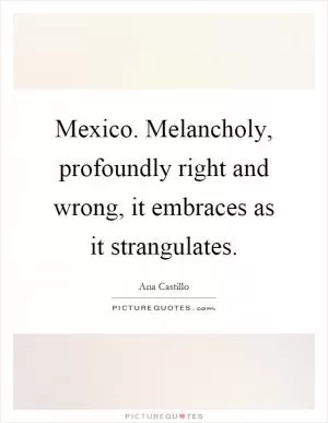 Mexico. Melancholy, profoundly right and wrong, it embraces as it strangulates Picture Quote #1