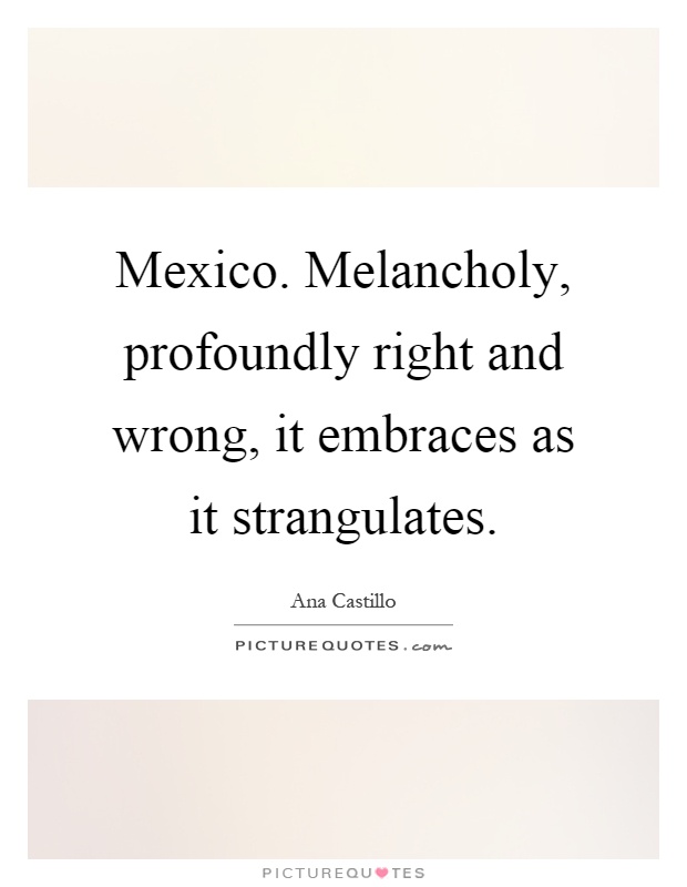 Mexico. Melancholy, profoundly right and wrong, it embraces as it strangulates Picture Quote #1