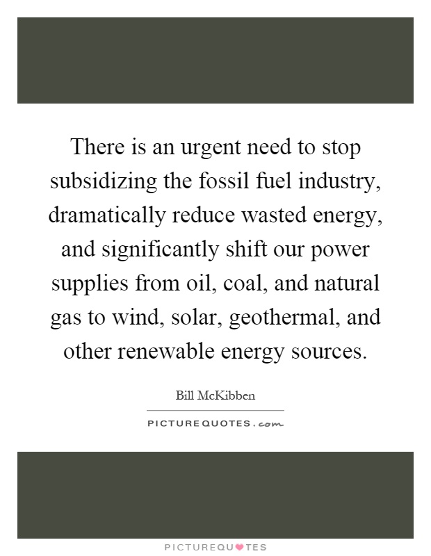 There is an urgent need to stop subsidizing the fossil fuel industry, dramatically reduce wasted energy, and significantly shift our power supplies from oil, coal, and natural gas to wind, solar, geothermal, and other renewable energy sources Picture Quote #1