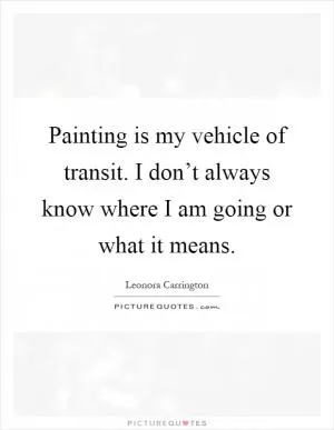 Painting is my vehicle of transit. I don’t always know where I am going or what it means Picture Quote #1