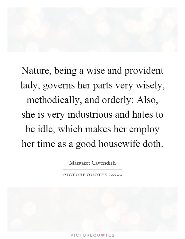 Nature, being a wise and provident lady, governs her parts very wisely, methodically, and orderly: Also, she is very industrious and hates to be idle, which makes her employ her time as a good housewife doth Picture Quote #1