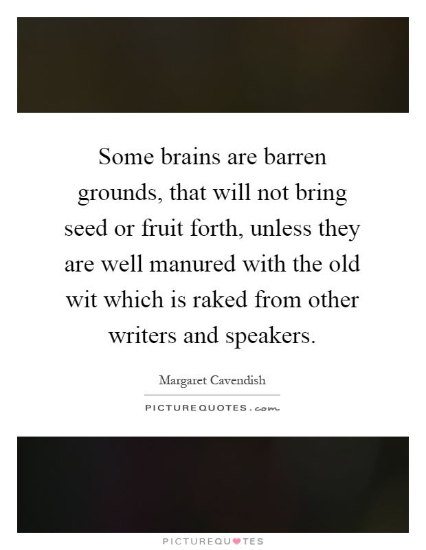 Some brains are barren grounds, that will not bring seed or fruit forth, unless they are well manured with the old wit which is raked from other writers and speakers Picture Quote #1