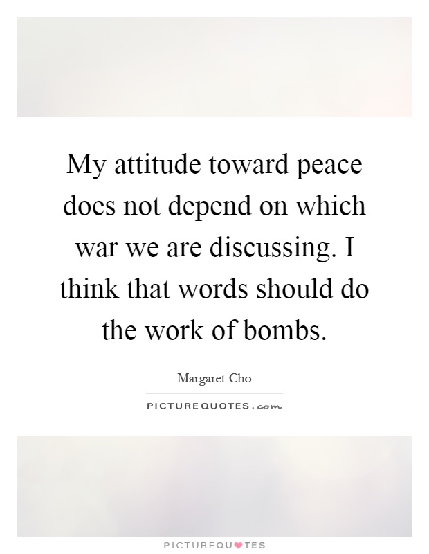 My attitude toward peace does not depend on which war we are discussing. I think that words should do the work of bombs Picture Quote #1