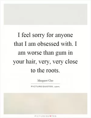 I feel sorry for anyone that I am obsessed with. I am worse than gum in your hair, very, very close to the roots Picture Quote #1