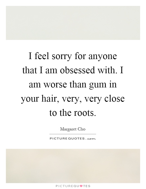 I feel sorry for anyone that I am obsessed with. I am worse than gum in your hair, very, very close to the roots Picture Quote #1