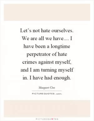 Let’s not hate ourselves. We are all we have.... I have been a longtime perpetrator of hate crimes against myself, and I am turning myself in. I have had enough Picture Quote #1