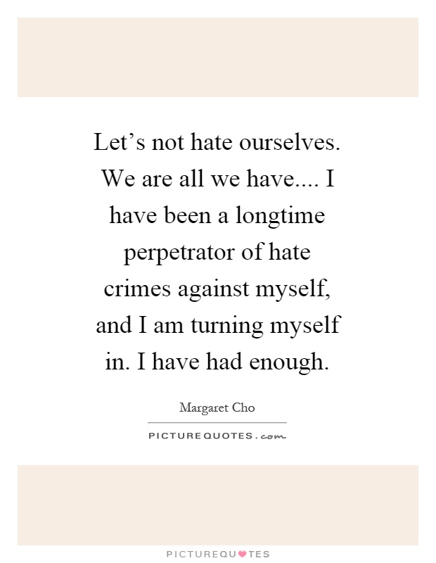 Let's not hate ourselves. We are all we have.... I have been a longtime perpetrator of hate crimes against myself, and I am turning myself in. I have had enough Picture Quote #1