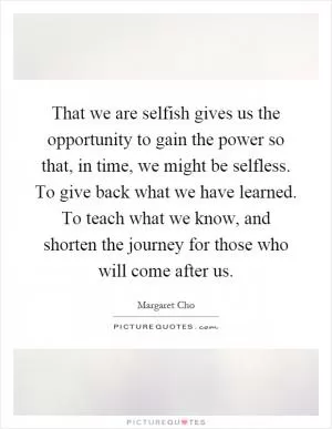 That we are selfish gives us the opportunity to gain the power so that, in time, we might be selfless. To give back what we have learned. To teach what we know, and shorten the journey for those who will come after us Picture Quote #1