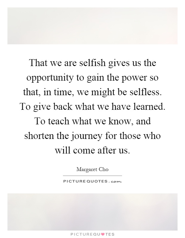 That we are selfish gives us the opportunity to gain the power so that, in time, we might be selfless. To give back what we have learned. To teach what we know, and shorten the journey for those who will come after us Picture Quote #1
