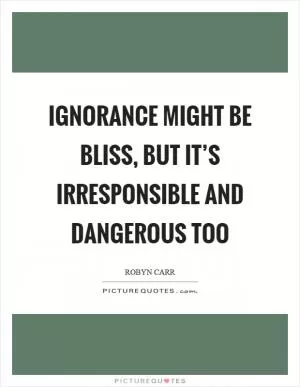 Ignorance might be bliss, but it’s irresponsible and dangerous too Picture Quote #1