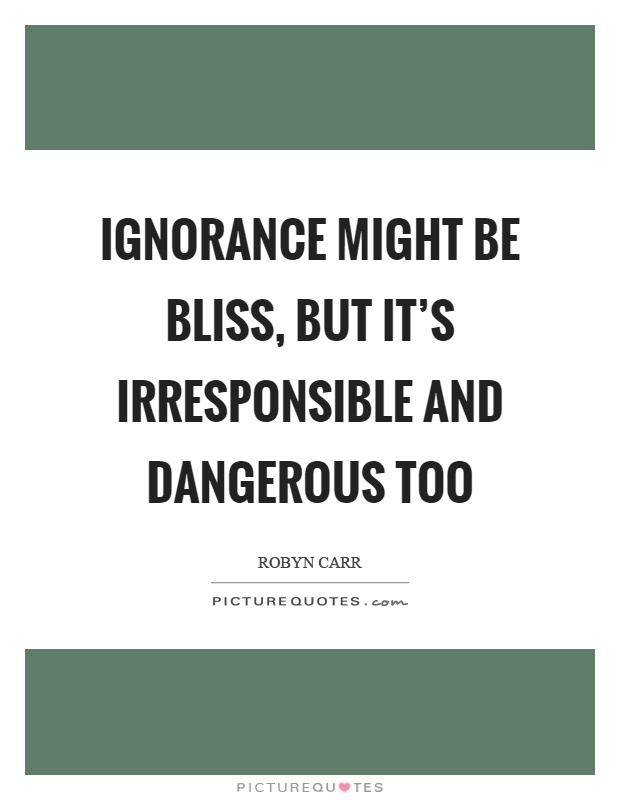 Ignorance might be bliss, but it's irresponsible and dangerous too Picture Quote #1