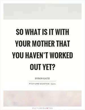 So what is it with your mother that you haven’t worked out yet? Picture Quote #1
