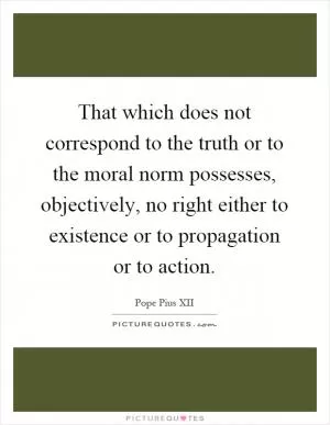 That which does not correspond to the truth or to the moral norm possesses, objectively, no right either to existence or to propagation or to action Picture Quote #1
